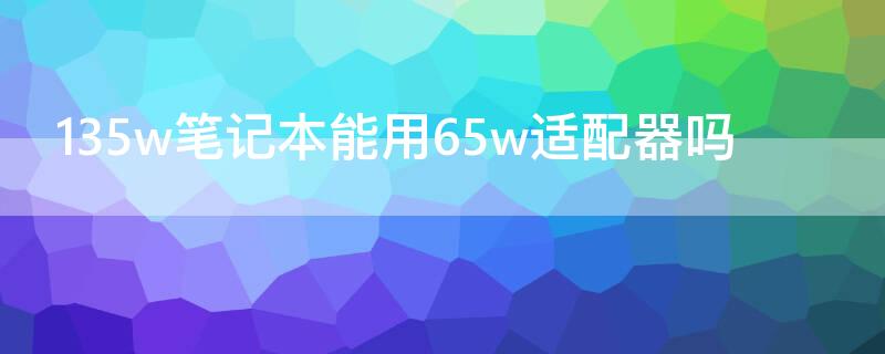 135w笔记本能用65w适配器吗 130w笔记本能用65w适配器吗