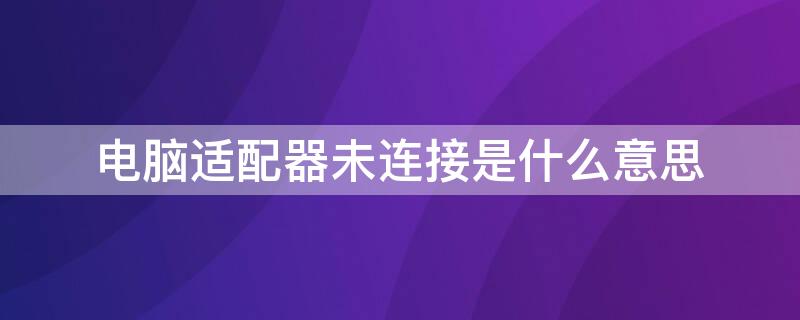 电脑适配器未连接是什么意思 电脑的适配器未连接是什么意思