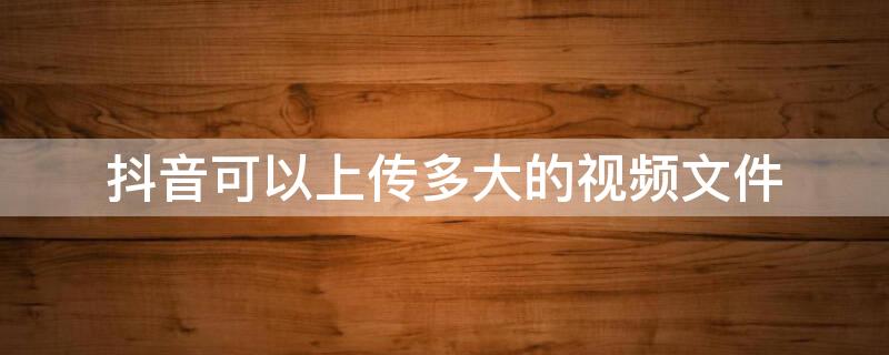 抖音可以上传多大的视频文件 抖音可以发多大的视频文件