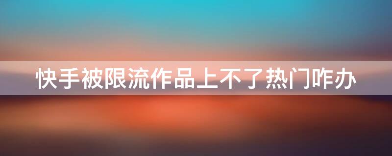 快手被限流作品上不了热门咋办（快手作品被限流怎么解决）