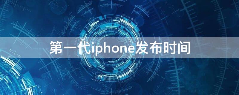 第一代iPhone发布时间 第一代iphone发布时间和价格