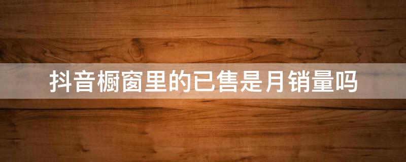 抖音橱窗里的已售是月销量吗 抖音商品橱窗已售是总销量还是他卖出去的