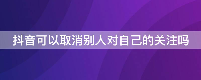 抖音可以取消别人对自己的关注吗 抖音怎么取消别人对自己的关注