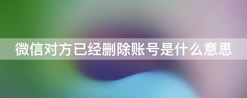 微信对方已经删除账号是什么意思 微信对方账号已经删除啥意思