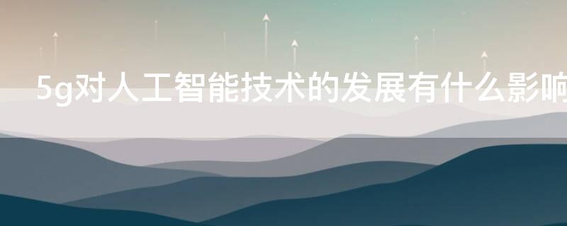 5g对人工智能技术的发展有什么影响 5g对于人工智能的影响