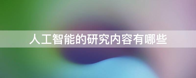 人工智能的研究内容有哪些 人工智能研究的主要内容是什么?