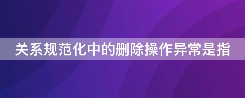 关系规范化中的删除操作异常是指 关系规范化的目的在于彻底消灭数据冗余和操作异常