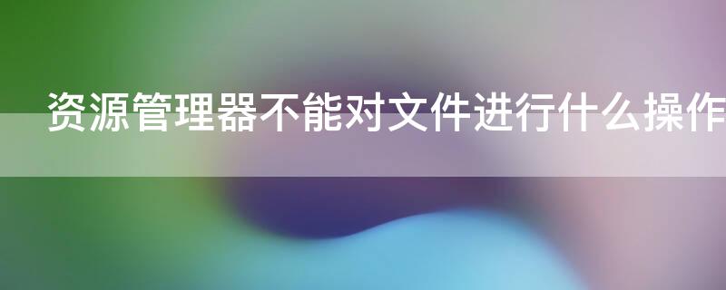 资源管理器不能对文件进行什么操作 资源管理器只能管理文件和文件夹对不对