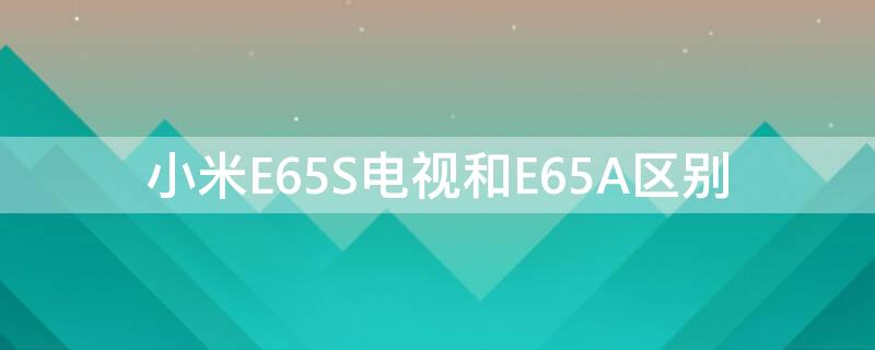 小米E65S电视和E65A区别（小米E65S电视和E65A区别）