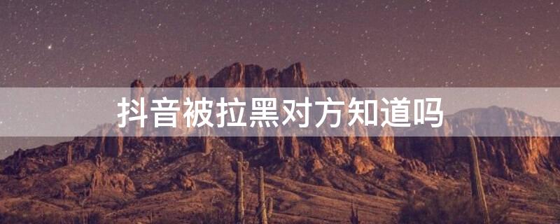 抖音被拉黑对方知道吗 抖音被拉黑对方会知道吗