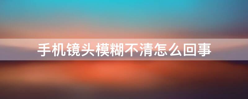 手机镜头模糊不清怎么回事 手机相机镜头模糊不清是怎么回事