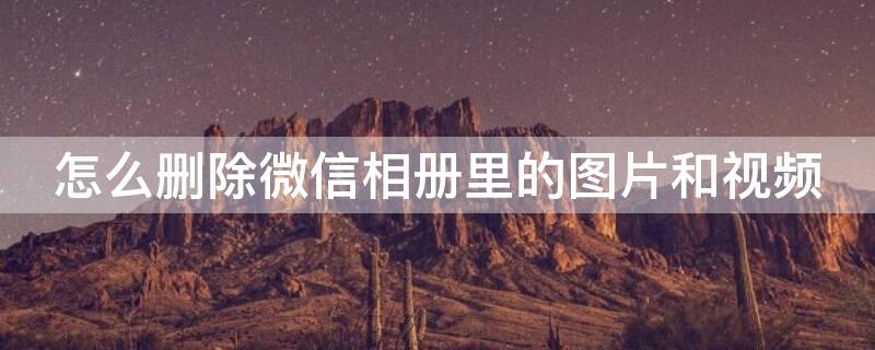 怎么删除微信相册里的图片和视频 怎么删除微信相册里的图片和视频软件