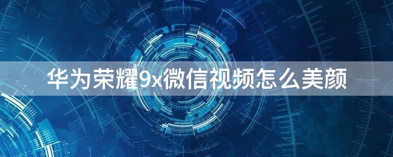 华为荣耀9x微信视频怎么美颜 华为honor9x微信视频怎么美颜