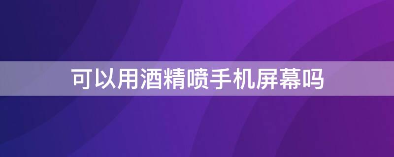 可以用酒精喷手机屏幕吗 手机能不能用酒精喷