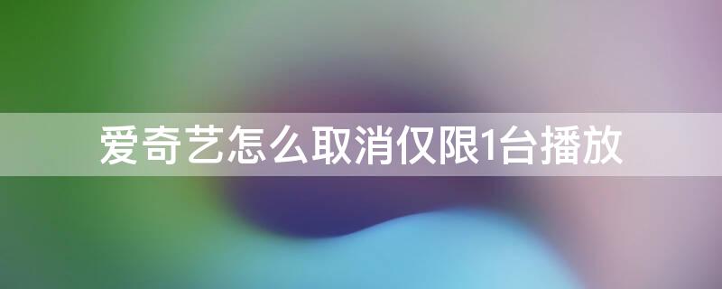 爱奇艺怎么取消仅限1台播放（爱奇艺限制一台播放怎么取消）