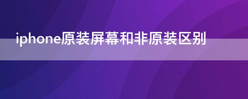 iPhone原装屏幕和非原装区别 苹果原装屏和非原装有何区别