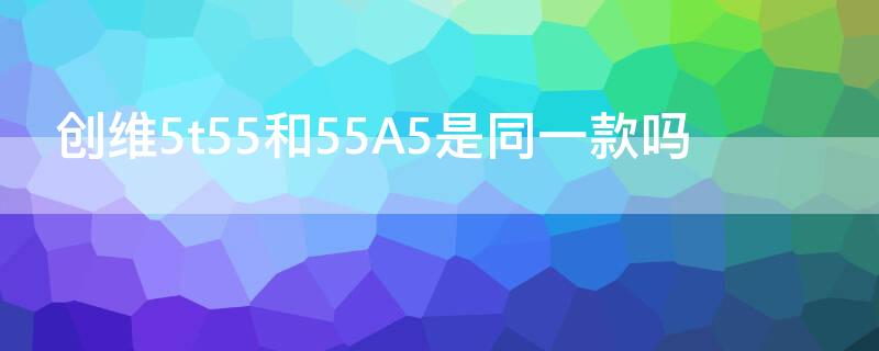 创维5t55和55A5是同一款吗 创维55a3和55a5