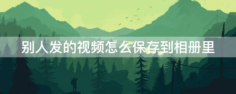 别人发的视频怎么保存到相册里 怎么能把别人发的视频保存到相册