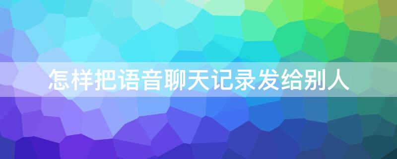 怎样把语音聊天记录发给别人 聊天记录语音怎么发给别人