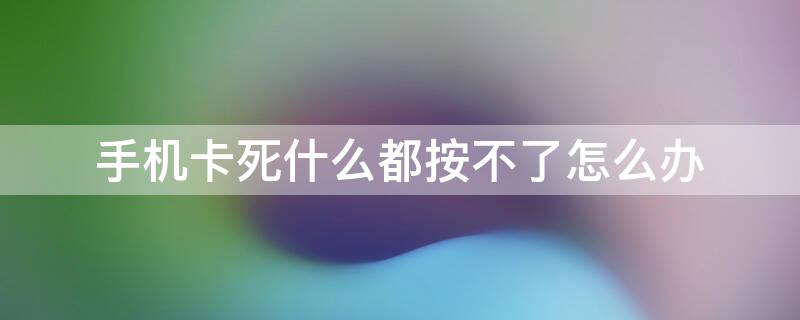 手机卡死什么都按不了怎么办（为什么手机卡死按不动了）