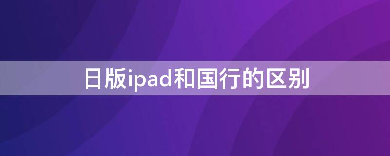 日版ipad和国行的区别（ipad国行港版美版日版区别）