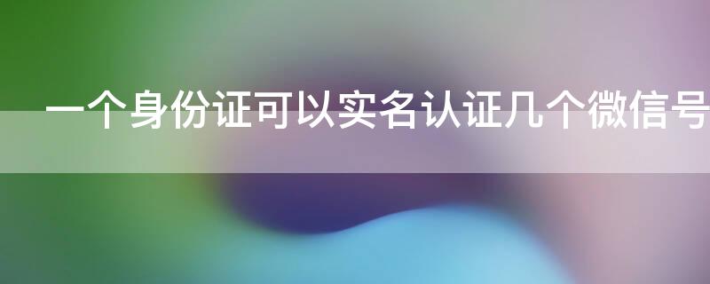 一个身份证可以实名认证几个微信号 一个身份证号能实名认证几个微信