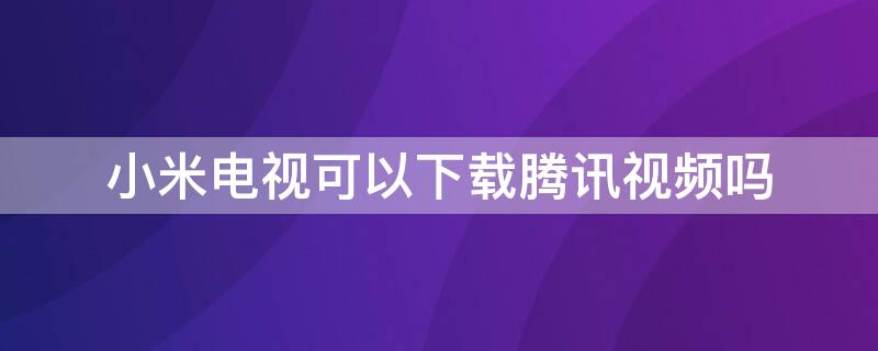 小米电视可以下载腾讯视频吗 小米电视怎么下载腾讯视频