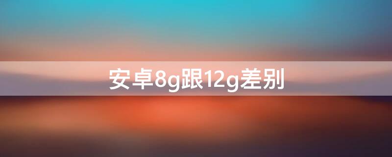 安卓8g跟12g差别（安卓手机8g运存和12g区别大吗）