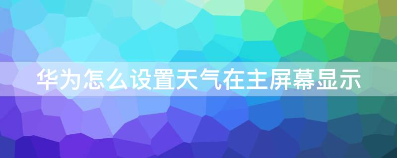 华为怎么设置天气在主屏幕显示 华为主屏幕天气预报怎么设置