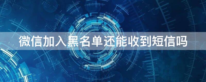 微信加入黑名单还能收到短信吗 微信添加黑名单还能收到信息吗