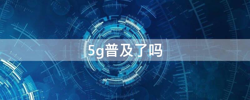 5g普及了吗（5G全面普及了吗）