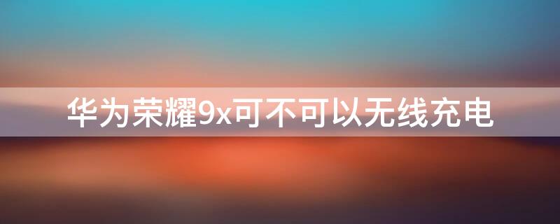 华为荣耀9x可不可以无线充电（荣耀9x能不能无线充电）