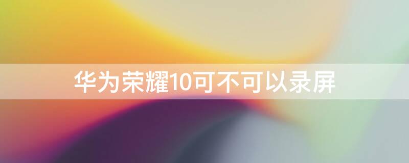 华为荣耀10可不可以录屏 荣耀10为什么不能录屏