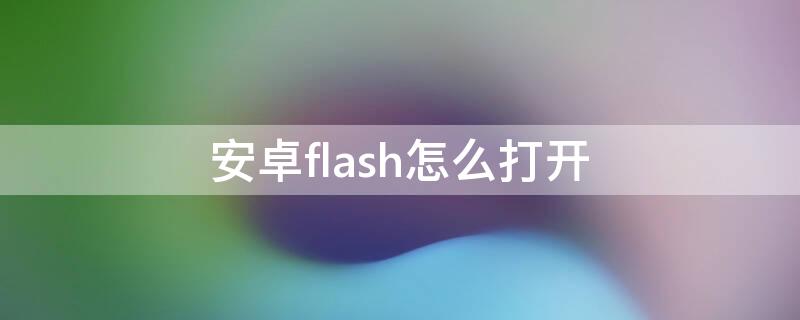 安卓flash怎么打开（安卓手机怎么播放flash）