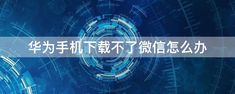 华为手机下载不了微信怎么办（华为手机无法下载微信怎么回事）