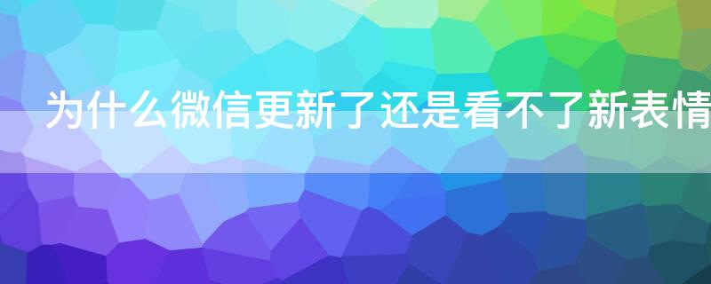 为什么微信更新了还是看不了新表情 微信更新了为什么表情没更新