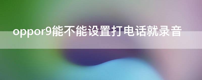 oppor9能不能设置打电话就录音（oppor9手机通话录音怎么设置）