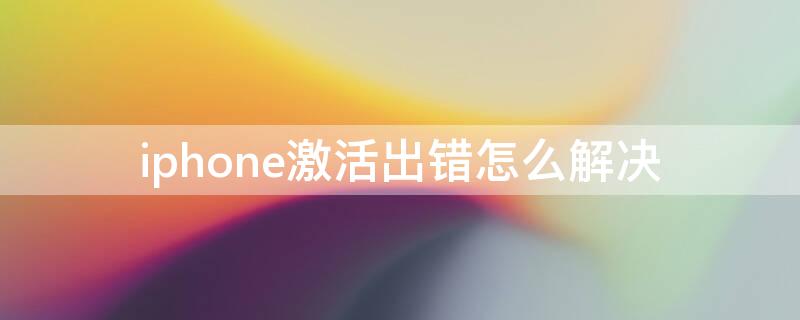 iPhone激活出错怎么解决 苹果激活出错怎么解决