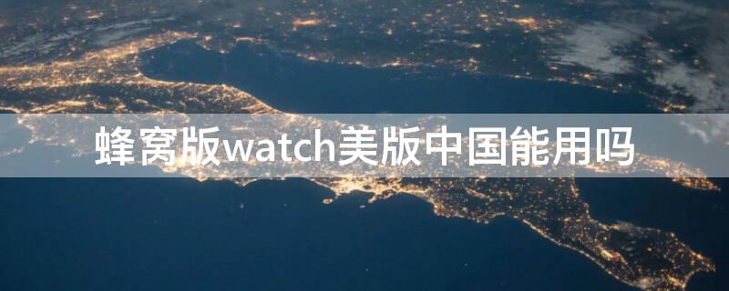 蜂窝版watch美版中国能用吗（美版蜂窝watch国内能用吗）