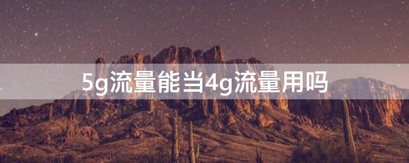 5g流量能当4g流量用吗 5g套餐流量能当4g流量用吗