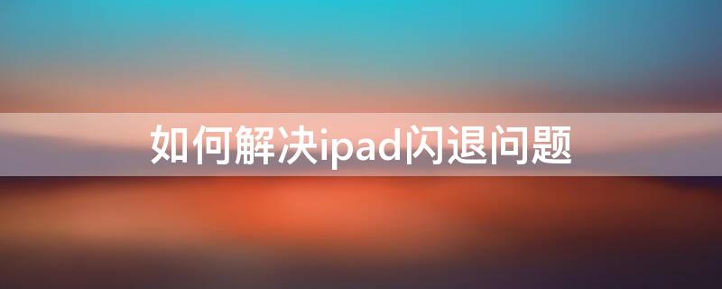 如何解决ipad闪退问题（闪退怎么解决ipad）