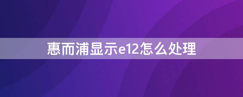 惠而浦显示e12怎么处理（惠而浦报错e12）