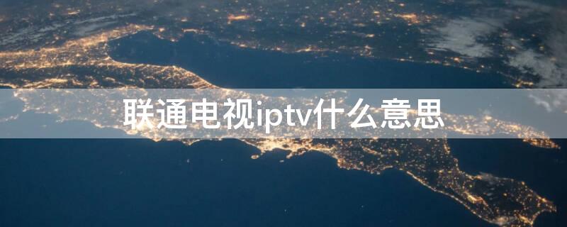 联通电视iptv什么意思（联通的iptv什么意思）