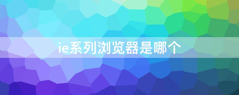 ie系列浏览器是哪个 IE系列浏览器是啥