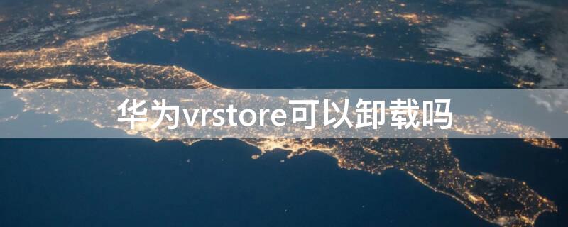 华为vrstore可以卸载吗（华为vrphone可以卸载吗）