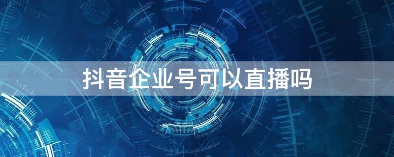 抖音企业号可以直播吗（抖音企业账号是否可以直播）