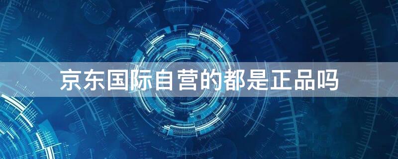 京东国际自营的都是正品吗 京东国际自营都是正品么