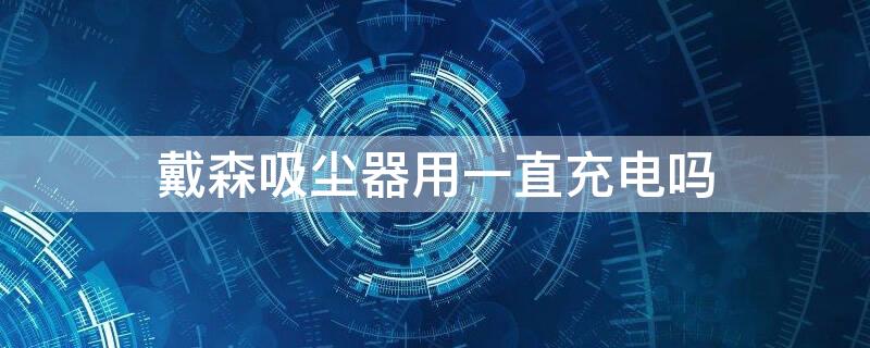 戴森吸尘器用一直充电吗 戴森吸尘器平时一直充电吗