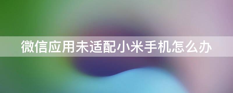 微信应用未适配小米手机怎么办 微信该应用未适配您的小米手机