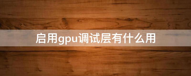 启用gpu调试层有什么用（启用gpu调试层是用来干嘛的）